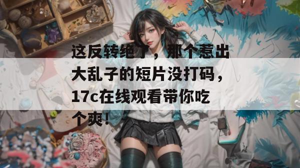 这反转绝了，那个惹出大乱子的短片没打码，17c在线观看带你吃个爽！