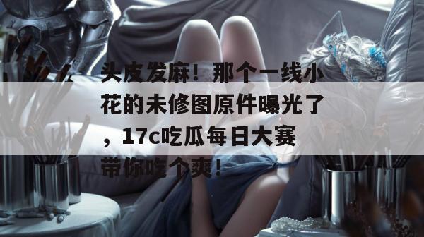 头皮发麻！那个一线小花的未修图原件曝光了，17c吃瓜每日大赛带你吃个爽！