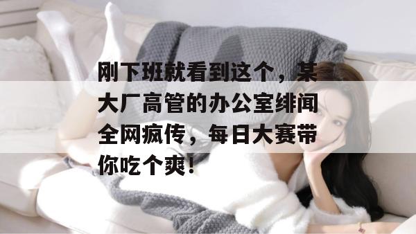 刚下班就看到这个，某大厂高管的办公室绯闻全网疯传，每日大赛带你吃个爽！