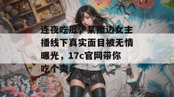 连夜吃瓜，某擦边女主播线下真实面目被无情曝光，17c官网带你吃个爽！