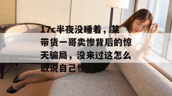 17c半夜没睡着，某带货一哥卖惨背后的惊天骗局，没来过这怎么敢说自己懂梗？