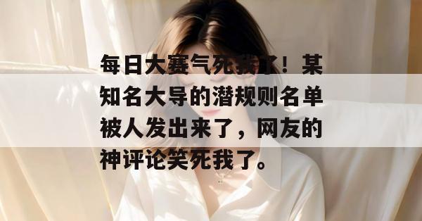每日大赛气死我了！某知名大导的潜规则名单被人发出来了，网友的神评论笑死我了。