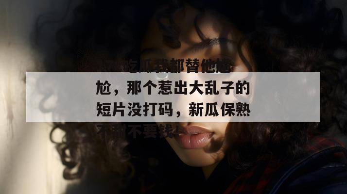 17c吃瓜我都替他尴尬，那个惹出大乱子的短片没打码，新瓜保熟不甜不要钱！