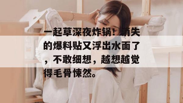 一起草深夜炸锅！消失的爆料贴又浮出水面了，不敢细想，越想越觉得毛骨悚然。