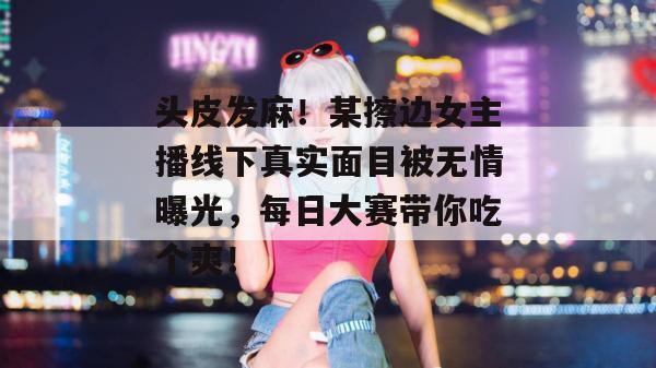 头皮发麻！某擦边女主播线下真实面目被无情曝光，每日大赛带你吃个爽！