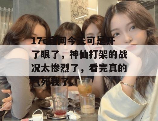 17c官网今天可是开了眼了，神仙打架的战况太惨烈了，看完真的气死我了。