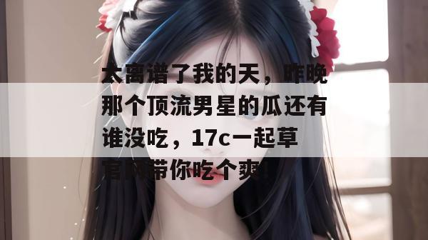 太离谱了我的天，昨晚那个顶流男星的瓜还有谁没吃，17c一起草官网带你吃个爽！