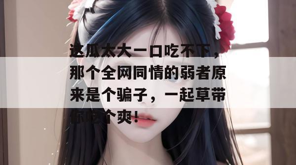 这瓜太大一口吃不下，那个全网同情的弱者原来是个骗子，一起草带你吃个爽！