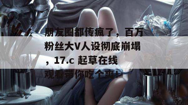 朋友圈都传疯了，百万粉丝大V人设彻底崩塌，17.c 起草在线观看带你吃个爽！