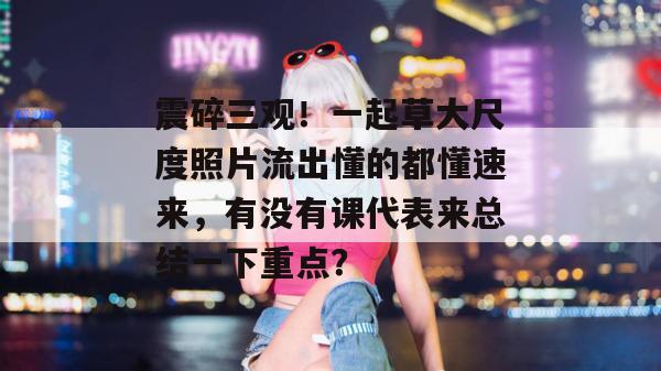 震碎三观!一起草大尺度照片流出懂的都懂速来,有没有课代表来总结一下重点? 震碎三观!一起草大尺度照片流出懂的都懂速来,有没有课代表来总结一下重点?