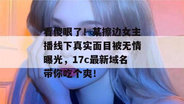 看傻眼了！某擦边女主播线下真实面目被无情曝光，17c最新域名带你吃个爽！