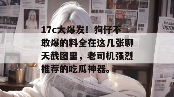 17c大爆发！狗仔不敢爆的料全在这几张聊天截图里，老司机强烈推荐的吃瓜神器。