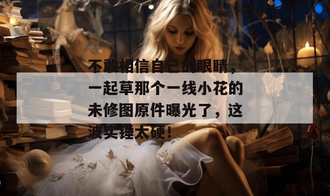 不敢相信自己的眼睛，一起草那个一线小花的未修图原件曝光了，这波实锤太硬！