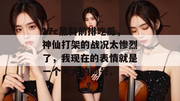 17c黑料前排吃瓜，神仙打架的战况太惨烈了，我现在的表情就是一个大大的问号。