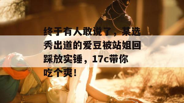 终于有人敢说了,某选秀出道的爱豆被站姐回踩放实锤,17c带你吃个爽! 终于有人敢说了,某选秀出道的爱豆被站姐回踩放实锤,17c带你吃个爽!